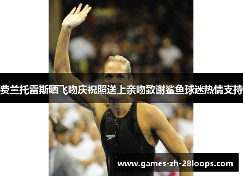 费兰托雷斯晒飞吻庆祝照送上亲吻致谢鲨鱼球迷热情支持