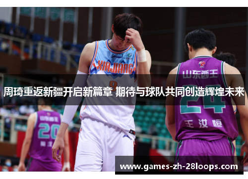 周琦重返新疆开启新篇章 期待与球队共同创造辉煌未来