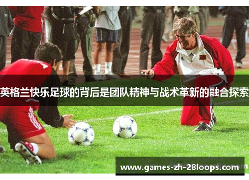 英格兰快乐足球的背后是团队精神与战术革新的融合探索