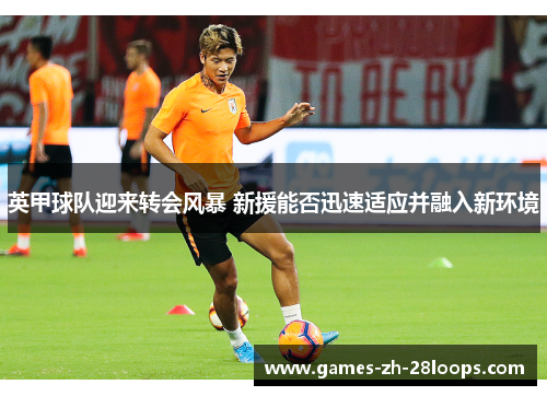 英甲球队迎来转会风暴 新援能否迅速适应并融入新环境
