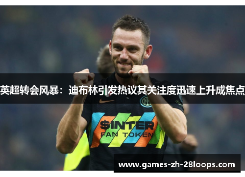 英超转会风暴：迪布林引发热议其关注度迅速上升成焦点