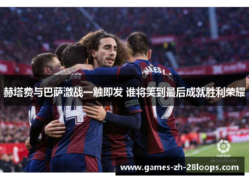 赫塔费与巴萨激战一触即发 谁将笑到最后成就胜利荣耀