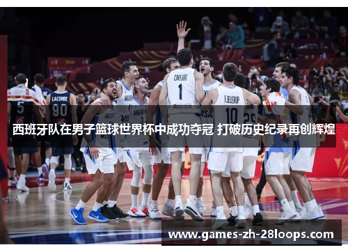 西班牙队在男子篮球世界杯中成功夺冠 打破历史纪录再创辉煌