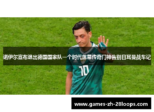 诺伊尔宣布退出德国国家队一个时代落幕传奇门神告别日耳曼战车记